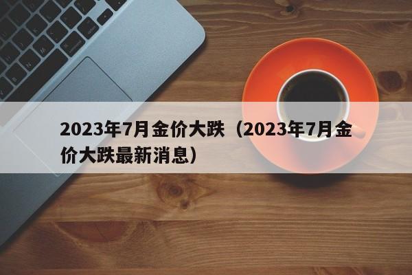 2023年7月金价大跌（2023年7月金价大跌最新消息）