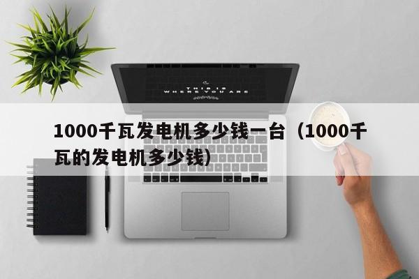 1000千瓦发电机多少钱一台（1000千瓦的发电机多少钱）