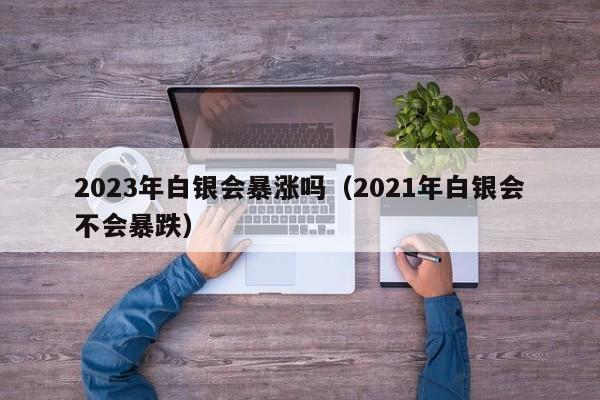 2023年白银会暴涨吗（2021年白银会不会暴跌）