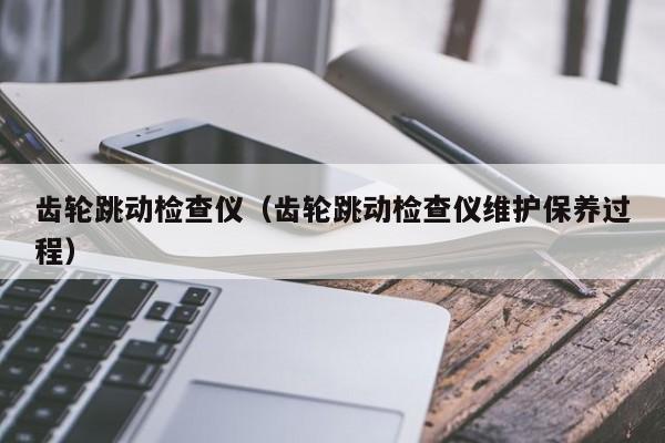 齿轮跳动检查仪（齿轮跳动检查仪维护保养过程）