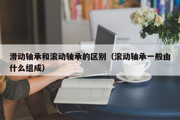 滑动轴承和滚动轴承的区别（滚动轴承一般由什么组成）