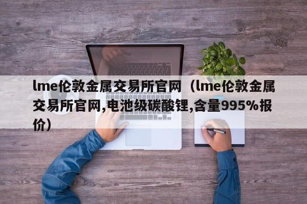 lme伦敦金属交易所官网（lme伦敦金属交易所官网,电池级碳酸锂,含量995%报价）