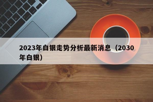 2023年白银走势分析最新消息（2030年白银）