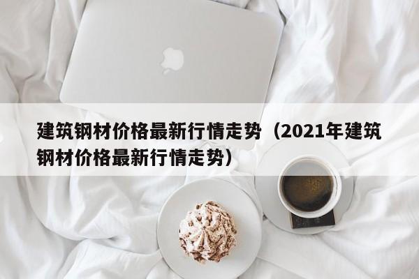 建筑钢材价格最新行情走势（2021年建筑钢材价格最新行情走势）