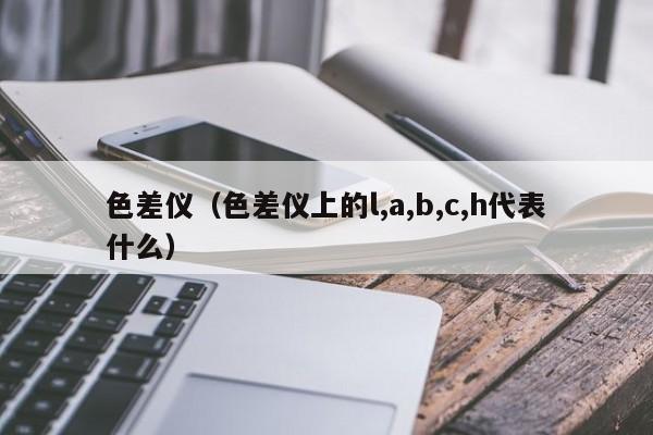 色差仪（色差仪上的l,a,b,c,h代表什么）