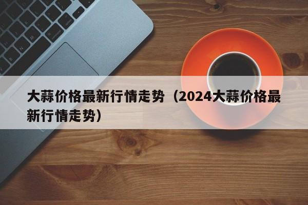 大蒜价格最新行情走势（2024大蒜价格最新行情走势）