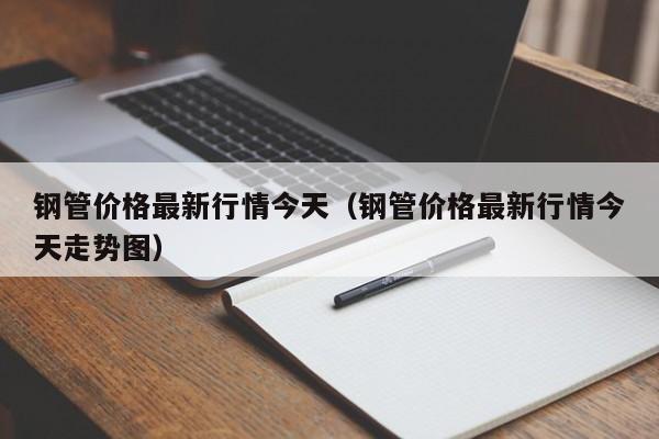 钢管价格最新行情今天（钢管价格最新行情今天走势图）