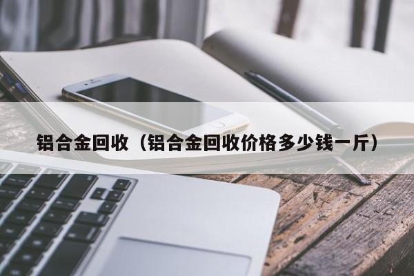 铝合金回收（铝合金回收价格多少钱一斤）