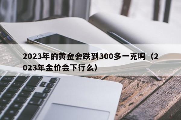 2023年的黄金会跌到300多一克吗（2023年金价会下行么）