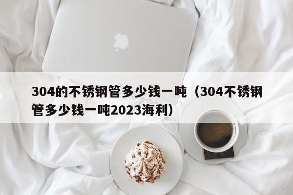 304的不锈钢管多少钱一吨（304不锈钢管多少钱一吨2023海利）